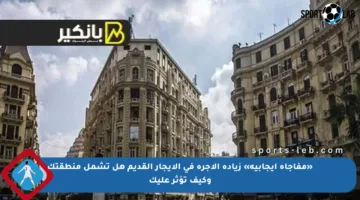 «مفاجأة إيجابية» زيادة الأجرة في الإيجار القديم هل تشمل منطقتك وكيف تؤثر عليك